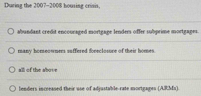 During the 2007-2008 housing crisis,
abundant credit encouraged mortgage lenders offer subprime mortgages.
many homeowners suffered foreclosure of their homes.
all of the above
lenders increased their use of adjustable-rate mortgages (ARMs).