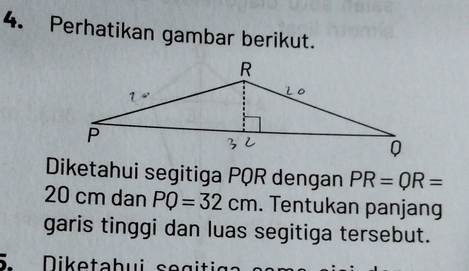 Perhatikan gambar berikut. 
Diketahui segitiga PQR dengan PR=QR=
20 cm dan PQ=32cm. Tentukan panjang 
garis tinggi dan luas segitiga tersebut. 
Diketabui se giti