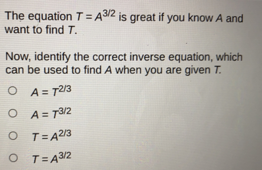 The equation T=A^(3/2) is great if you know A and
want to find T.
Now, identify the correct inverse equation, which
can be used to find A when you are given T.
A=T^(2/3)
A=T^(3/2)
T=A^(2/3)
T=A^(3/2)