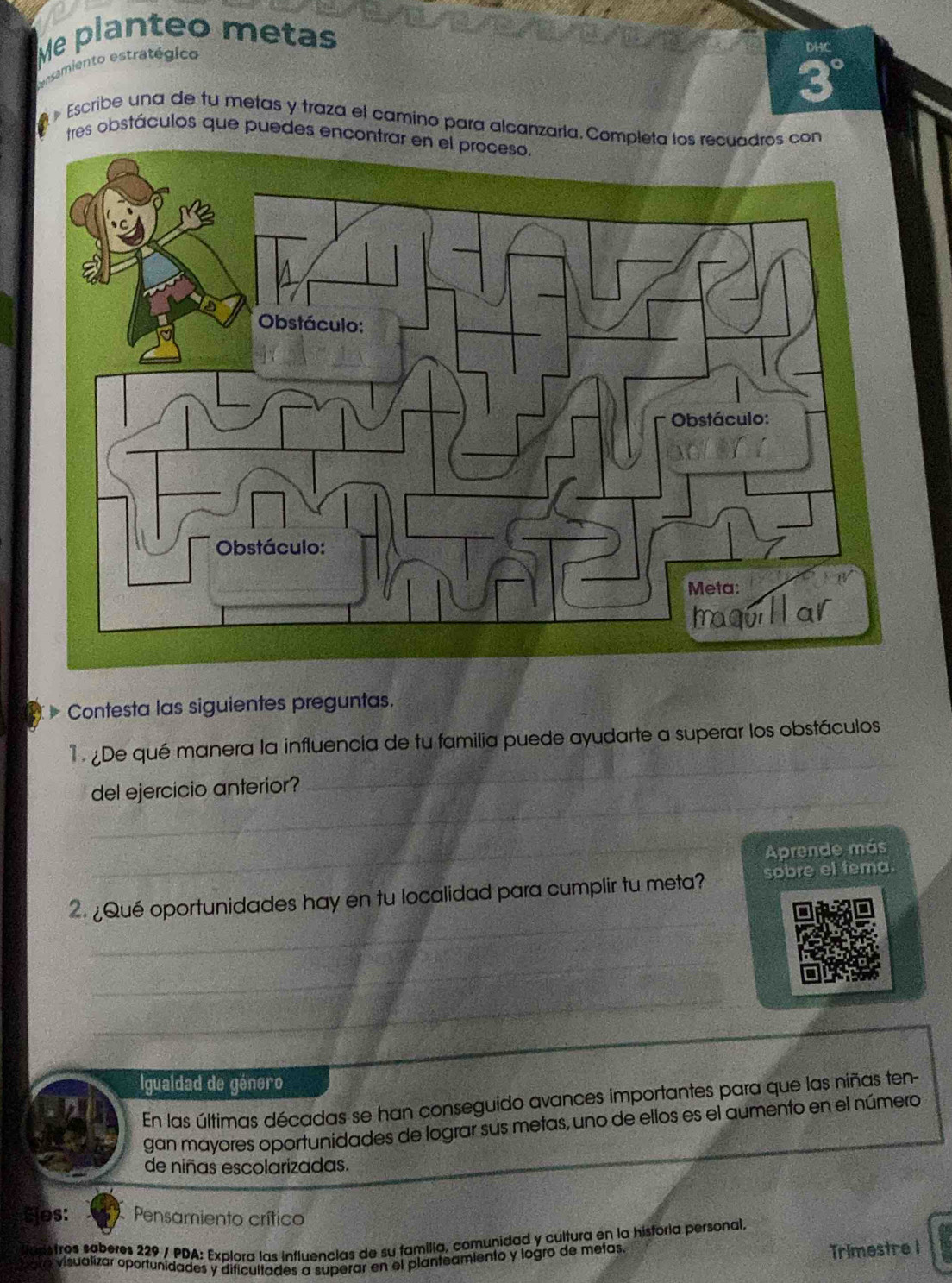 Me planteo metas 
samiento estratégico 
Das
3°
» Escribe una de tu metas y traza el camino para alcanzaría. Completa los recuadros con 
tres obstáculos que puedes encontrar en el proceso. 
Contesta las siguientes preguntas. 
_ 
De qué manera la influencia de tu familia puede ayudarte a superar los obstáculos 
_ 
del ejercicio anterior? 
_ 
Aprende más 
_ 
2.¿Qué oportunidades hay en tu localidad para cumplir tu meta? sobre el tema. 
__ 
_ 
Igualdad de género 
En las últimas décadas se han conseguido avances importantes para que las niñas ten- 
gan mayores oportunidades de lograr sus metas, uno de ellos es el aumento en el número 
de niñas escolarizadas. 
Sjes: Pensamiento crítico 
laristros saberes 229 / PDA: Explora las influencias de su familia, comunidad y cultura en la historia personal, 
bara visualizar oportunidades y dificultades a superar en el planteamiento y logro de metas. 
Trimestre 1