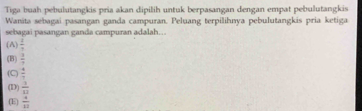 Tiga buah pebulutangkis pria akan dipilih untuk berpasangan dengan empat pebulutangkis
Wanita sebagai pasangan ganda campuran. Peluang terpilihnya pebulutangkis pria ketiga
sebagai pasangan ganda campuran adalah…
(A)  2/7 
(B)  3/7 
(C)  4/7 
(D)  3/12 
(E)  4/12 