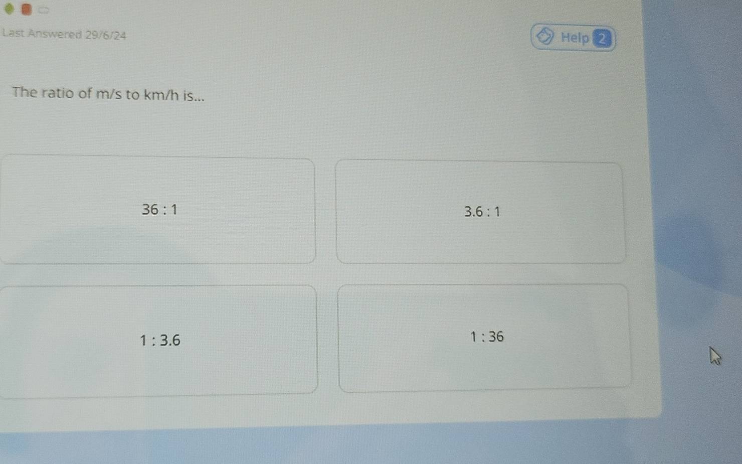 Last Answered 29/6/24 Help 2
The ratio of m/s to km/h is...
36:1
3.6:1
1:3.6
1:36