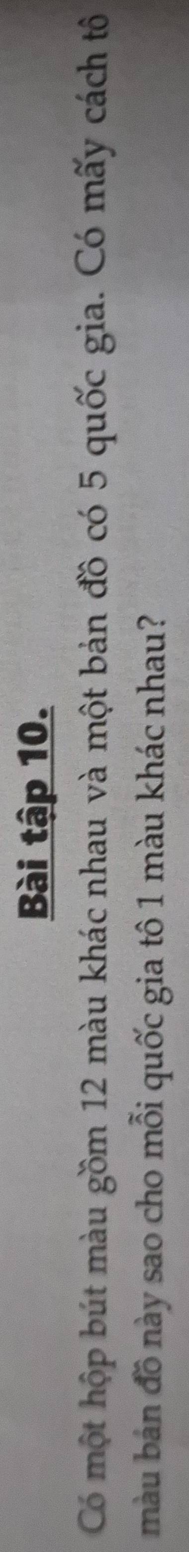Bài tập 10. 
Có một hộp bút màu gồm 12 màu khác nhau và một bản đồ có 5 quốc gia. Có mấy cách tô 
màu bản đồ này sao cho mỗi quốc gia tô 1 màu khác nhau?