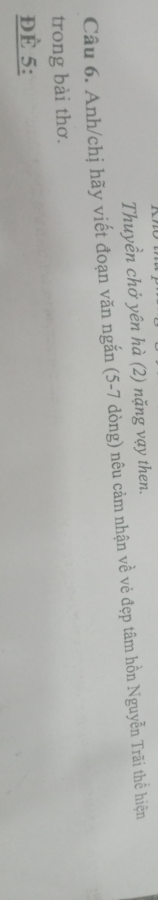 Thuyền chở yên hà (2) nặng vạy then. 
Câu 6. Anh/chị hãy viết đoạn văn ngắn (5-7 dòng) nêu cảm nhận về vẻ đẹp tâm hồn Nguyễn Trãi thể hiện 
trong bài thơ. 
ĐÈ 5 :