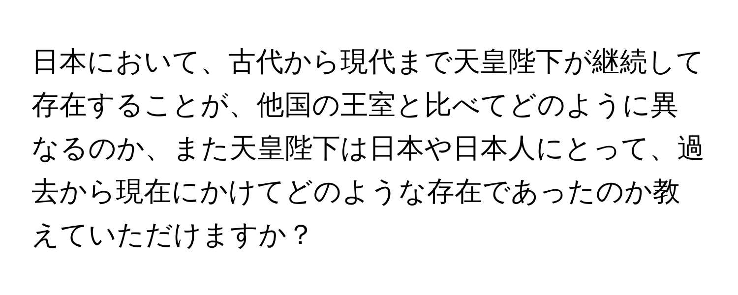 日本において、古代から現代まで天皇陛下が継続して存在することが、他国の王室と比べてどのように異なるのか、また天皇陛下は日本や日本人にとって、過去から現在にかけてどのような存在であったのか教えていただけますか？