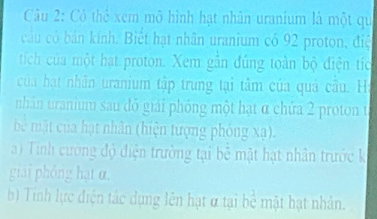 Có thể xem mô hình hạt nhân uranium là một qu 
cầu có bán kính. Biết hạt nhân uranium có 92 proton, điệ 
tích của một hạt proton. Xem gần đúng toàn bộ điện tíc 
của hạt nhân uranium tập trung tại tâm của quả câu. H 
nhân uranium sau đó giải phóng một hạt α chứa 2 proton t 
bê mặt của hạt nhân (hiện tượng phóng xạ). 
) Tinh cường độ diện trường tại bể mật hạt nhân trước k 
giải phóng hạt α, 
b) Tinh lực điện tác dụng lên hạt ơ tại bể mặt hạt nhân.