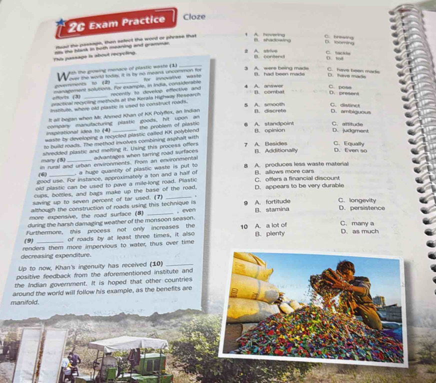 2G Exam Practice Cloze
Read the passage, then select the word or phrase that 1 A. hovering C. brawing
B. shadowing D. looming
nlls the blank in both meaning and grammar.
This passage is about recycling.
2 A. strive C. tackie
B. contend D. toil
fith the growing menace of plastic waste (1)_
C. have been made
W over the world today; it is by no means uncommon for 3 A. were being made B. had been made D. have made
goverriments to (2) for innovative waste
management solutions. For example, in India, considerable
B. combat
efforts (3) recently to develop effective and
4 A. answer C. pose D. present
practical recycling methods at the Kerala Highway Research
Institute, where old plastic is used to construct roads. 5 A. smooth C. distinct D. ambiguous
It all began when Mr. Ahmed Khan of KK Polyflex, an Indian
B. discrete
company manufacturing plastic goods, hit upon an
inspirational idea to (4) the problem of plastic 6 A. standpoint C. attitude
waste by developing a recycled plastic called KK polyblend B. opinion D. judgment
to build roads. The method involves combining asphalt with
shredded plastic and melting it. Using this process offers 7 A. Besides C、 Equally
many (5) advantages when tarring road surfaces B. Additionally D. Even so
in rural and urban environments. From an environmental
(6)  a huge quantity of plastic waste is put to 8 A. produces less waste material
good use. For instance, approximately a ton and a half of B. allows more cars
old plastic can be used to pave a mile-long road. Plastic C. offers a financial discount
cups, bottles, and bags make up the base of the road, D. appears to be very durable
saving up to seven percent of tar used. (7)_
although the construction of roads using this technique is 9 A. fortitude C. longevity
more expensive, the road surface (8) _, even B.stamina D. persistence
during the harsh damaging weather of the monsoon season.
Furthermore, this process not only increases the 10 A. a lot of
C. many a
(9) of roads by at least three times, it also B. plenty D. as much
renders them more impervious to water, thus over time
decreasing expenditure.
Up to now, Khan's ingenuity has received (10)_
positive feedback from the aforementioned institute and
the Indian government. It is hoped that other countries
around the world will follow his example, as the benefits are
manifold.