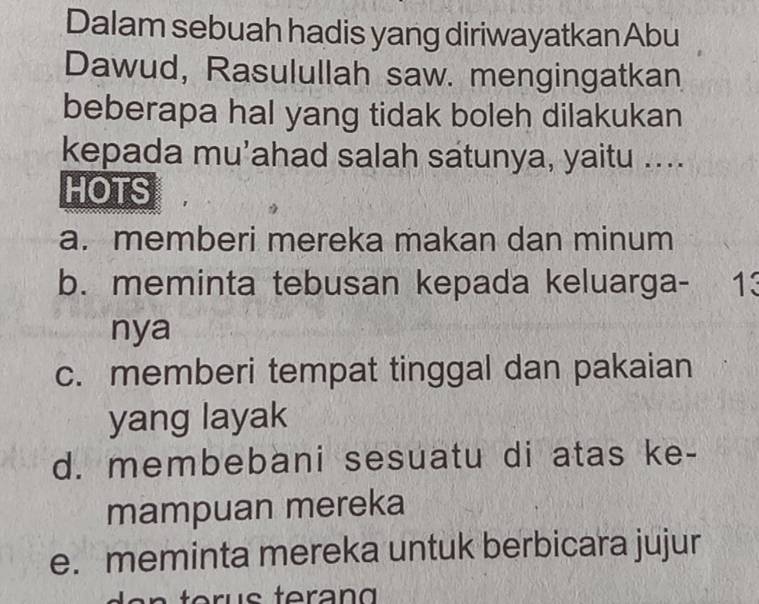 Dalam sebuah hadis yang diriwayatkan Abu
Dawud, Rasulullah saw. mengingatkan
beberapa hal yang tidak boleh dilakukan
kepada mu’ahad salah satunya, yaitu ....
HOTS
a. memberi mereka makan dan minum
b. meminta tebusan kepada keluarga- 13
nya
c. memberi tempat tinggal dan pakaian
yang layak
d. membebani sesuatu di atas ke-
mampuan mereka
e. meminta mereka untuk berbicara jujur