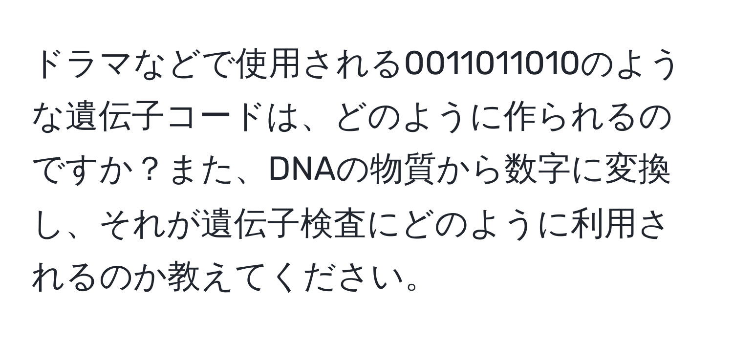 ドラマなどで使用される0011011010のような遺伝子コードは、どのように作られるのですか？また、DNAの物質から数字に変換し、それが遺伝子検査にどのように利用されるのか教えてください。