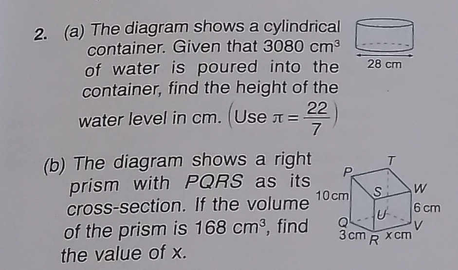 The diagram shows a cylindrical 
container. Given that 3080cm^3
of water is poured into the 
container, find the height of the 
water level in cm. (Use π = 22/7 )
(b) The diagram shows a right 
prism with PQRS as its 
cross-section. If the volume 
of the prism is 168cm^3 , find 
the value of x.