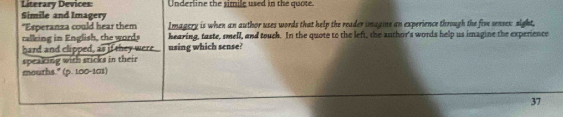 Literary Devices: Underline the simile used in the quote. 
Simile and Imagery 
*Esperanza could hear them Imagery is when an author uses words that help the reader imagine an experience through the five senses: sight, 
talking in English, the words hearing, taste, smell, and touch. In the quote to the left, the author's words help us imagine the experience 
hard and clipped, as if they were using which sense? 
speaking with sticks in their 
mnouths." (p. 100-101) 
37