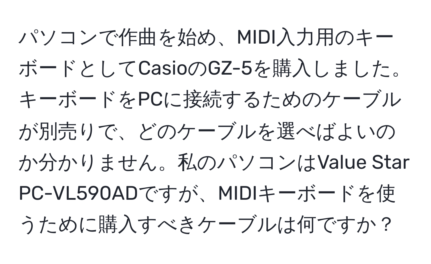 パソコンで作曲を始め、MIDI入力用のキーボードとしてCasioのGZ-5を購入しました。キーボードをPCに接続するためのケーブルが別売りで、どのケーブルを選べばよいのか分かりません。私のパソコンはValue Star PC-VL590ADですが、MIDIキーボードを使うために購入すべきケーブルは何ですか？