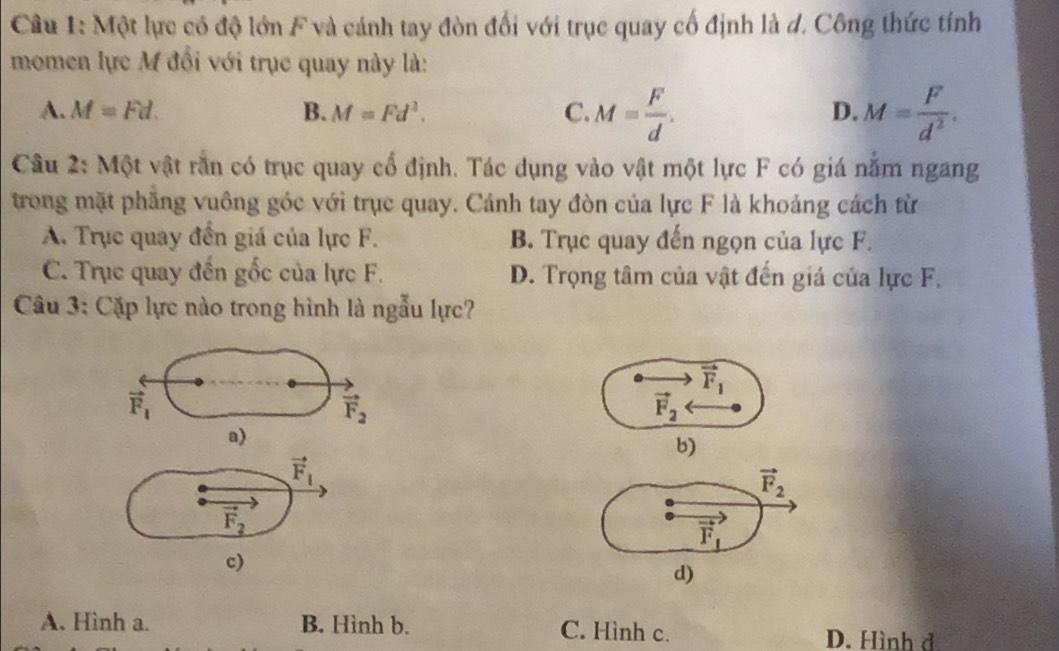 Một lực có độ lớn F và cánh tay đòn đối với trục quay cổ định là d. Công thức tính
momen lực M đổi với trục quay này là:
A. M=Fd. B. M=Fd^2. C. M= F/d . M= F/d^2 . 
D.
Câu 2: Một vật răn có trục quay cổ định. Tác dụng vào vật một lực F có giá năm ngang
trong mặt phăng vuông góc với trục quay. Cánh tay đòn của lực F là khoảng cách từ
A. Trục quay đến giá của lực F. B. Trục quay đến ngọn của lực F.
C. Trục quay đến gốc của lực F. D. Trọng tâm của vật đến giá của lực F.
Câu 3: Cặp lực nào trong hình là ngẫu lực?
vector F_1
vector F_1
vector F_2
vector F_2
a)
b)
vector F_1
vector F_2
vector F_2
vector F_1
c)
d)
A. Hình a. B. Hình b. C. Hình c. D. Hình đ