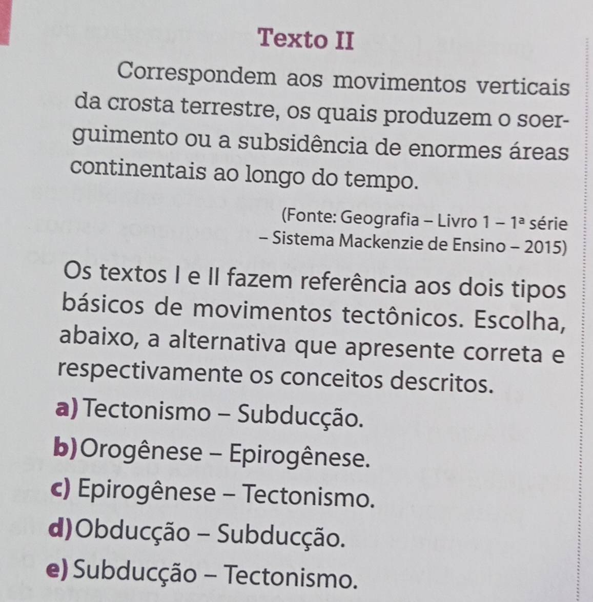 Texto II
Correspondem aos movimentos verticais
da crosta terrestre, os quais produzem o soer-
guimento ou a subsidência de enormes áreas
continentais ao longo do tempo.
(Fonte: Geografia - Livro 1-1^a série
- Sistema Mackenzie de Ensino - 2015)
Os textos I e II fazem referência aos dois tipos
básicos de movimentos tectônicos. Escolha,
abaixo, a alternativa que apresente correta e
respectivamente os conceitos descritos.
a) Tectonismo - Subducção.
b)Orogênese - Epirogênese.
c) Epirogênese - Tectonismo.
d)Obducção - Subducção.
e) Subducção - Tectonismo.