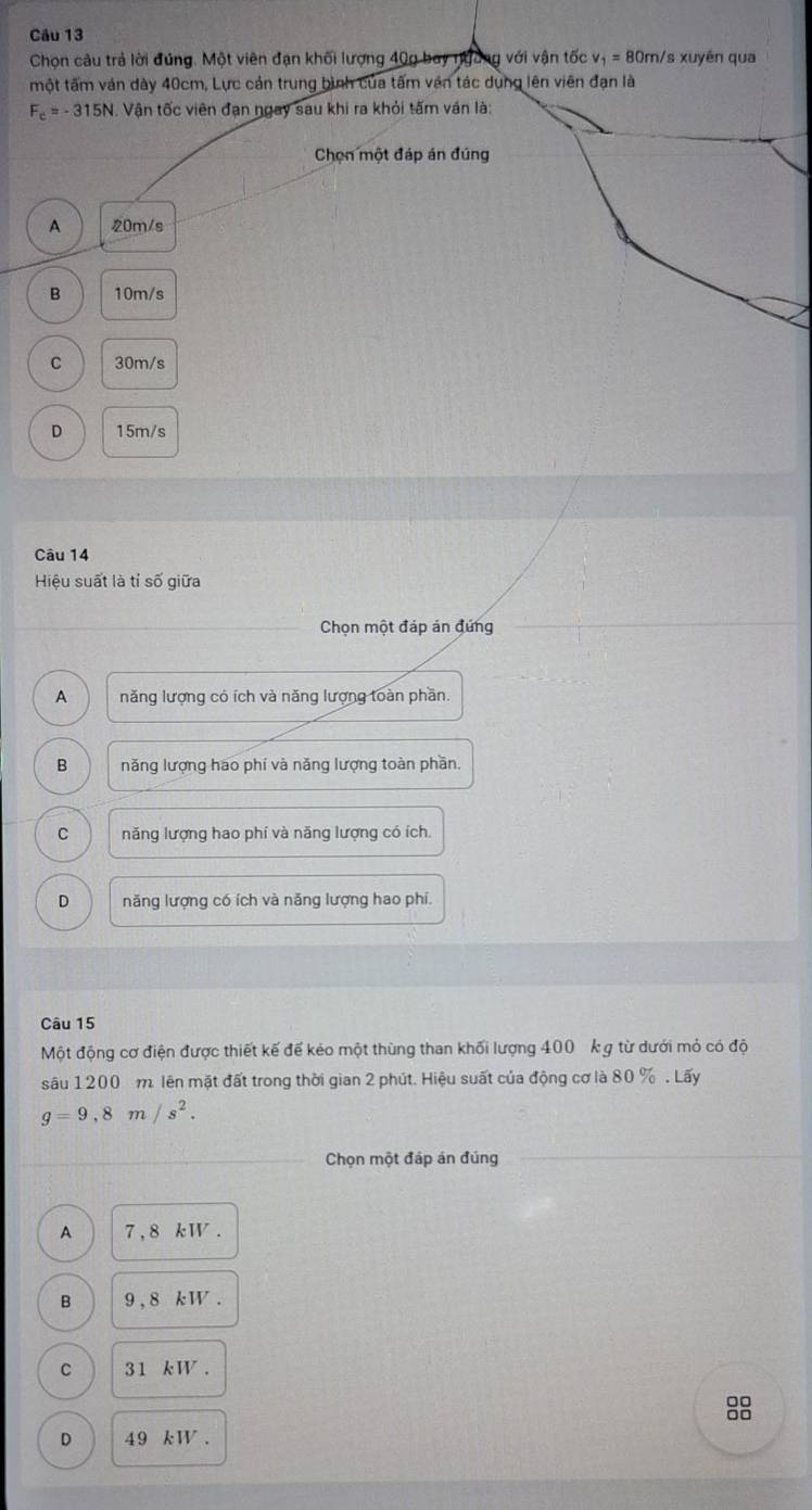 Chọn câu trả lời đúng. Một viên đạn khối lượng 40g bay ngờng với vận tốc v_1=80m/ s xuyên qua
một tấm ván dày 40cm, Lực cản trung bình của tấm vận tác dụng lên viên đạn là
F_c=-315N Vận tốc viên đạn ngay sau khi ra khỏi tấm ván là:
Chọn một đáp án đúng
A 20m/s
B 10m/s
C 30m/s
D 15m/s
Câu 14
Hiệu suất là tỉ số giữa
Chọn một đáp án đứng
A năng lượng có ích và năng lượng toàn phần.
B năng lượng hao phí và năng lượng toàn phần.
C năng lượng hao phí và năng lượng có ích.
D năng lượng có ích và năng lượng hao phi.
Câu 15
Một động cơ điện được thiết kế để kẻo một thùng than khối lượng 400 k g từ dưới mỏ có độ
sâu 1200 m. lên mặt đất trong thời gian 2 phút. Hiệu suất của động cơ là 80 %. Lấy
g=9,8m/s^2. 
Chọn một đáp án đúng
A 7, 8 kW.
B 9 , 8 k W.
C 31 kW.
8
D 49 kW.