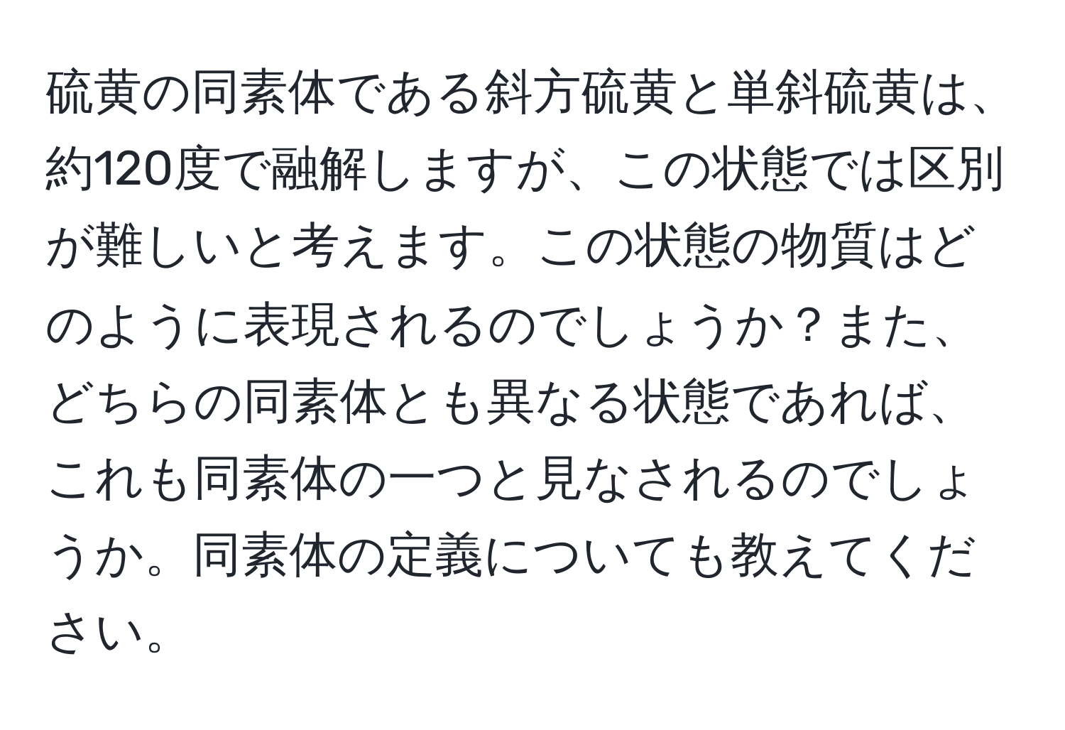 硫黄の同素体である斜方硫黄と単斜硫黄は、約120度で融解しますが、この状態では区別が難しいと考えます。この状態の物質はどのように表現されるのでしょうか？また、どちらの同素体とも異なる状態であれば、これも同素体の一つと見なされるのでしょうか。同素体の定義についても教えてください。