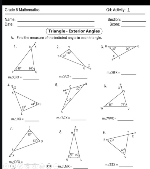 Grade 8 Mathematics Q4: Activity: 1
Name: _Section:_
Date: _Score:
_
Triangle - Exterior Angles
A. Find the measure of the indicted angle in each triangle.
 
_
m∠ HFX=
_
m∠ QRX=
m∠ VUX=
_
4.
 
5.
m∠ JKX=
_
_
m∠ ACX=
_
m∠ WVX=
8. 
_
m∠ DFX=
□a m∠ LMX=
_
m∠ STX=
_