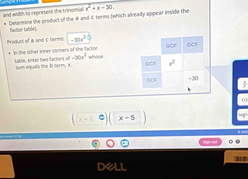 Sample Probiel
and width to represent the trinomial x^2+x-30.
Determine the product of the a and C terms (which already appear inside the
factor table).
Product of a and C terms: -30x^2
In the other inner corners of the factor 
table, enter two factors of -30x^2 whose
sum equals the b term, x.
 x/y 
(x)
x+6 x-5
log(x
④ 2021
Sign out
D