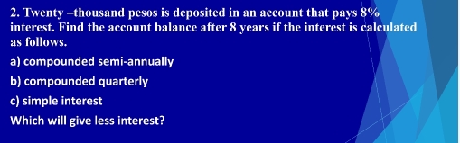 Twenty -thousand pesos is deposited in an account that pays 8%
interest. Find the account balance after 8 years if the interest is calculated 
as follows. 
a) compounded semi-annually 
b) compounded quarterly 
c) simple interest 
Which will give less interest?