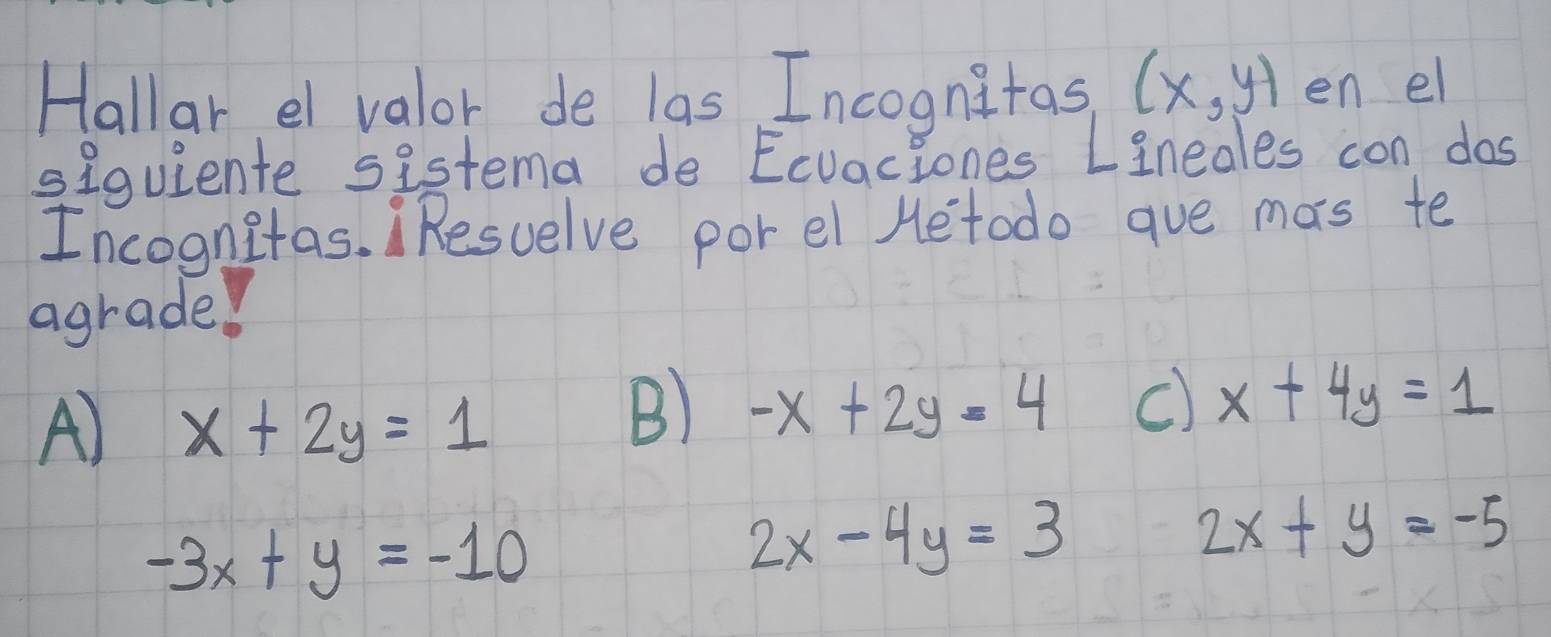 Hallar el valor de las Incognitas (x,y) en el
siquiente sistema de Ecvaciones Lineales con dos
Incognitas. Resuelve por el Hetodo ave mas te
agrade!
A) x+2y=1
B) -x+2y=4 c) x+4y=1
-3x+y=-10
2x-4y=3
2x+y=-5