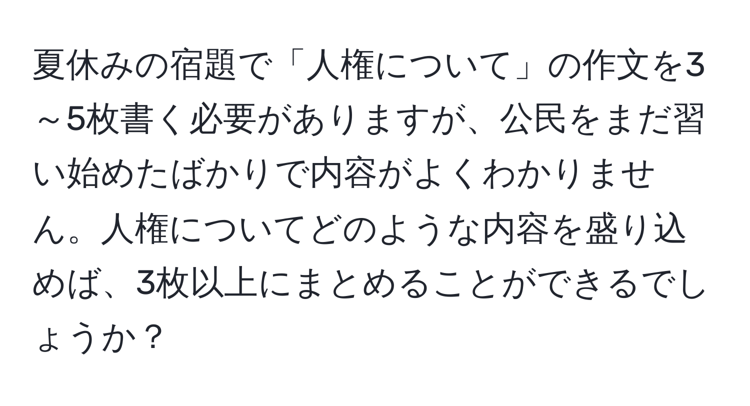 夏休みの宿題で「人権について」の作文を3～5枚書く必要がありますが、公民をまだ習い始めたばかりで内容がよくわかりません。人権についてどのような内容を盛り込めば、3枚以上にまとめることができるでしょうか？