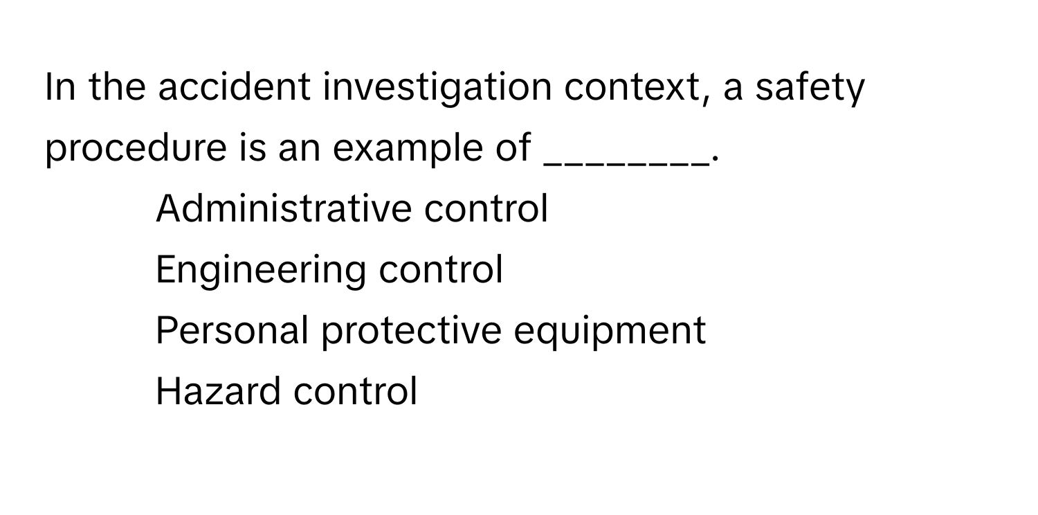 In the accident investigation context, a safety procedure is an example of ________.

1) Administrative control 
2) Engineering control 
3) Personal protective equipment 
4) Hazard control