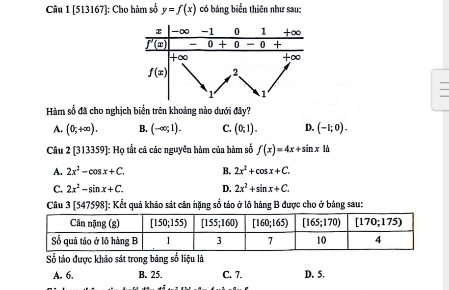 [513167]: Cho hàm số y=f(x) có bảng biến thiên như sau:
Hàm số đã cho nghịch biến trên khoảng nào dưới đây?
A. (0;+∈fty ). B. (-∈fty ;1). C. (0;1). D. (-1;0).
Câu 2[313359] ]: Họ tất cả các nguyên hàm của hàm số f(x)=4x+sin x là
A. 2x^2-cos x+C. B. 2x^2+cos x+C.
C. 2x^2-sin x+C. D. 2x^2+sin x+C.
Câu 3 [547598]: Kết quả khảo sát cân nặng số táo ở lô hàng B được cho ở bảng sau:
Số táo được khảo sát trong bảng số liệu là
A. 6. B. 25. C. 7. D. 5.