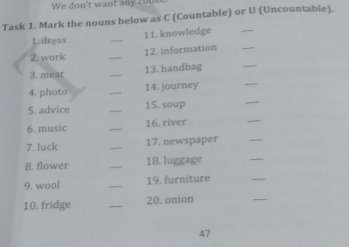We don't want any cone 
Task 1. Mark the nouns below as C (Countable) or U (Uncountable). 
_ 
1. dress _11. knowledge 
2. work _12. information 
_ 
3. meat _13. handbag 
_ 
4. photo _14. journey 
_ 
5. advice _15. soup 
_ 
6. music _16. river 
7. luck _17. newspaper 
_ 
8. flower _18. luggage 
_ 
9. wool _19. furniture 
_ 
10, fridge _20. onion 
_ 
47