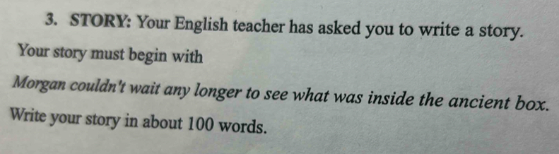 STORY: Your English teacher has asked you to write a story. 
Your story must begin with 
Morgan couldn't wait any longer to see what was inside the ancient box. 
Write your story in about 100 words.