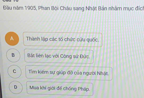 Đầu năm 1905, Phan Bội Châu sang Nhật Bản nhằm mục đích
A Thành lập các tổ chức cứu quốc.
B Bắt liên lạc với Công sứ Đức.
C Tìm kiếm sự giúp đỡ của người Nhật.
D Mua khí giới để chống Pháp.