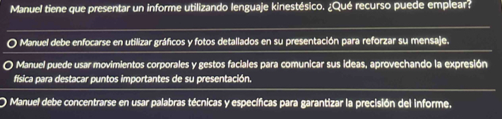 Manuel tiene que presentar un informe utilizando lenguaje kinestésico. ¿Qué recurso puede emplear?
Manuel debe enfocarse en utilizar gráficos y fotos detallados en su presentación para reforzar su mensaje.
Manuel puede usar movimientos corporales y gestos faciales para comunicar sus ideas, aprovechando la expresión
física para destacar puntos importantes de su presentación.
Manuel debe concentrarse en usar palabras técnicas y específicas para garantizar la precisión del informe.