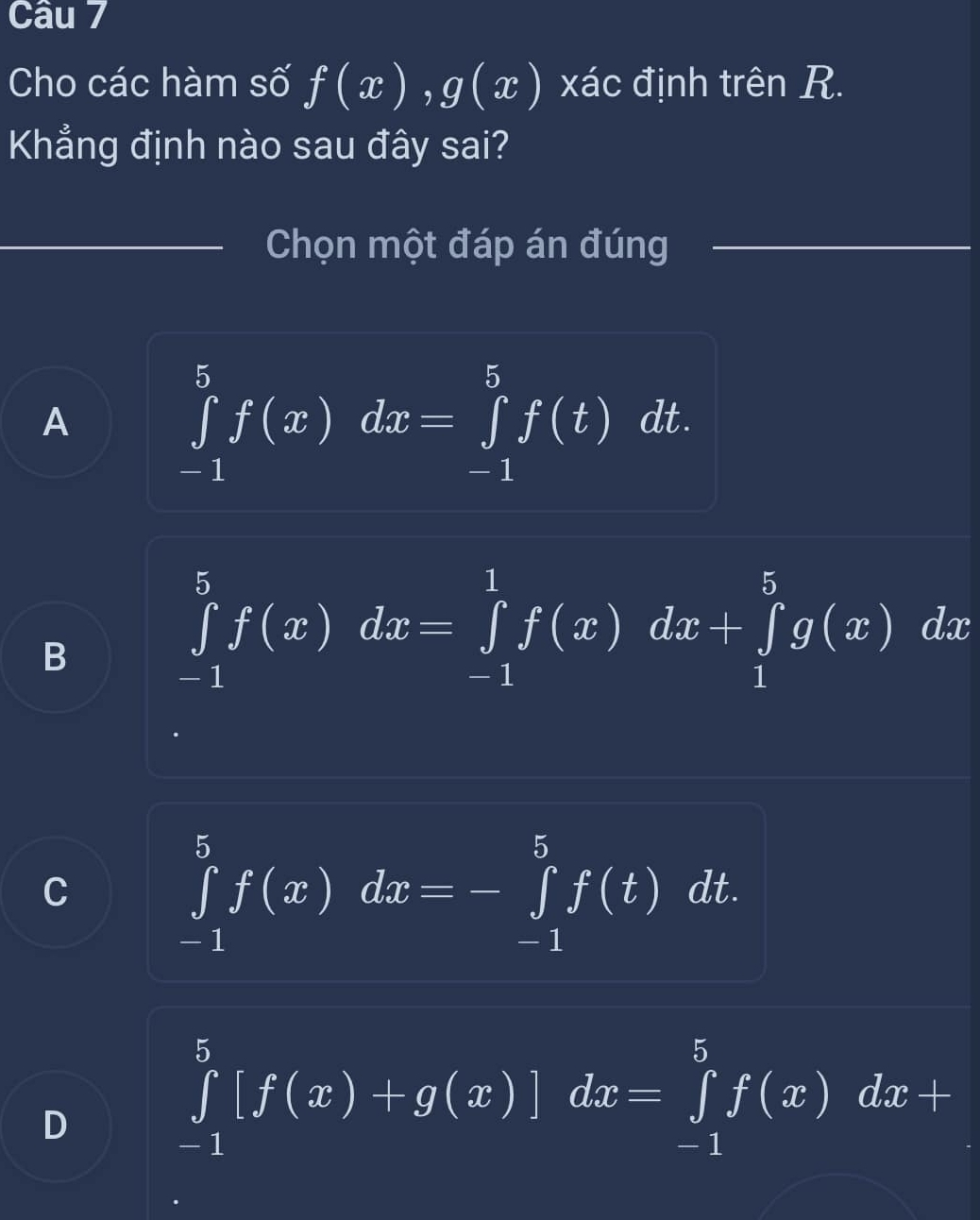 Cho các hàm số f(x), g(x) xác định trên R.
Khẳng định nào sau đây sai?
Chọn một đáp án đúng
A ∈tlimits _(-1)^5f(x)dx=∈tlimits _(-1)^5f(t)dt.
B
∈tlimits _(-1)^5f(x)dx=∈tlimits _(-1)^1f(x)dx+∈tlimits _1^5g(x)dx
C ∈tlimits _(-1)^5f(x)dx=-∈tlimits _(-1)^5f(t)dt.
D
∈tlimits _(-1)^5[f(x)+g(x)]dx=∈tlimits _(-1)^5f(x)dx+