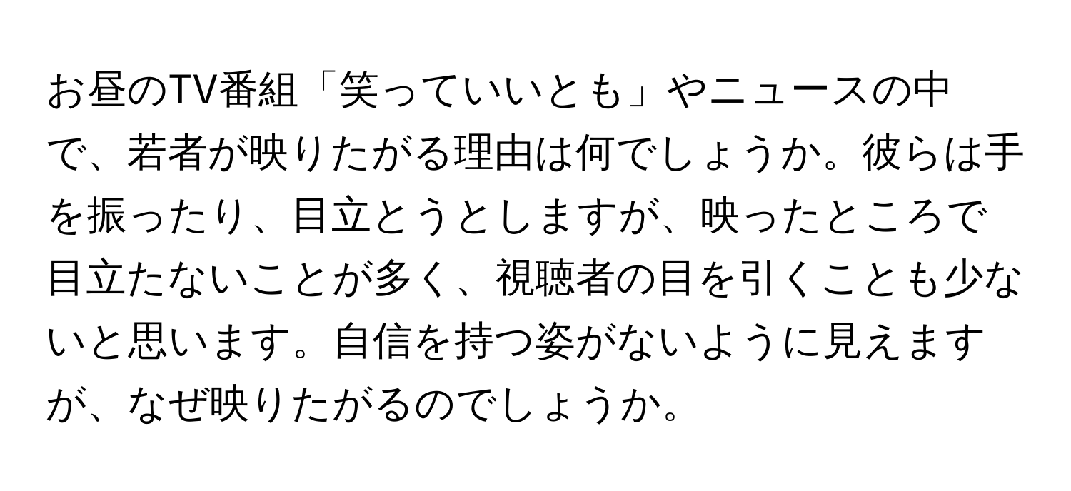 お昼のTV番組「笑っていいとも」やニュースの中で、若者が映りたがる理由は何でしょうか。彼らは手を振ったり、目立とうとしますが、映ったところで目立たないことが多く、視聴者の目を引くことも少ないと思います。自信を持つ姿がないように見えますが、なぜ映りたがるのでしょうか。