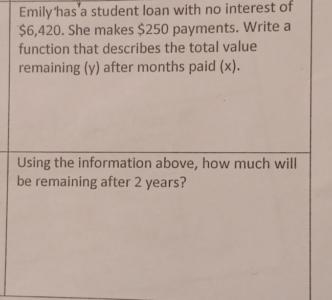 Emily has a student loan with no interest of
$6,420. She makes $250 payments. Write a 
function that describes the total value 
remaining (y) after months paid (x). 
Using the information above, how much will 
be remaining after 2 years?