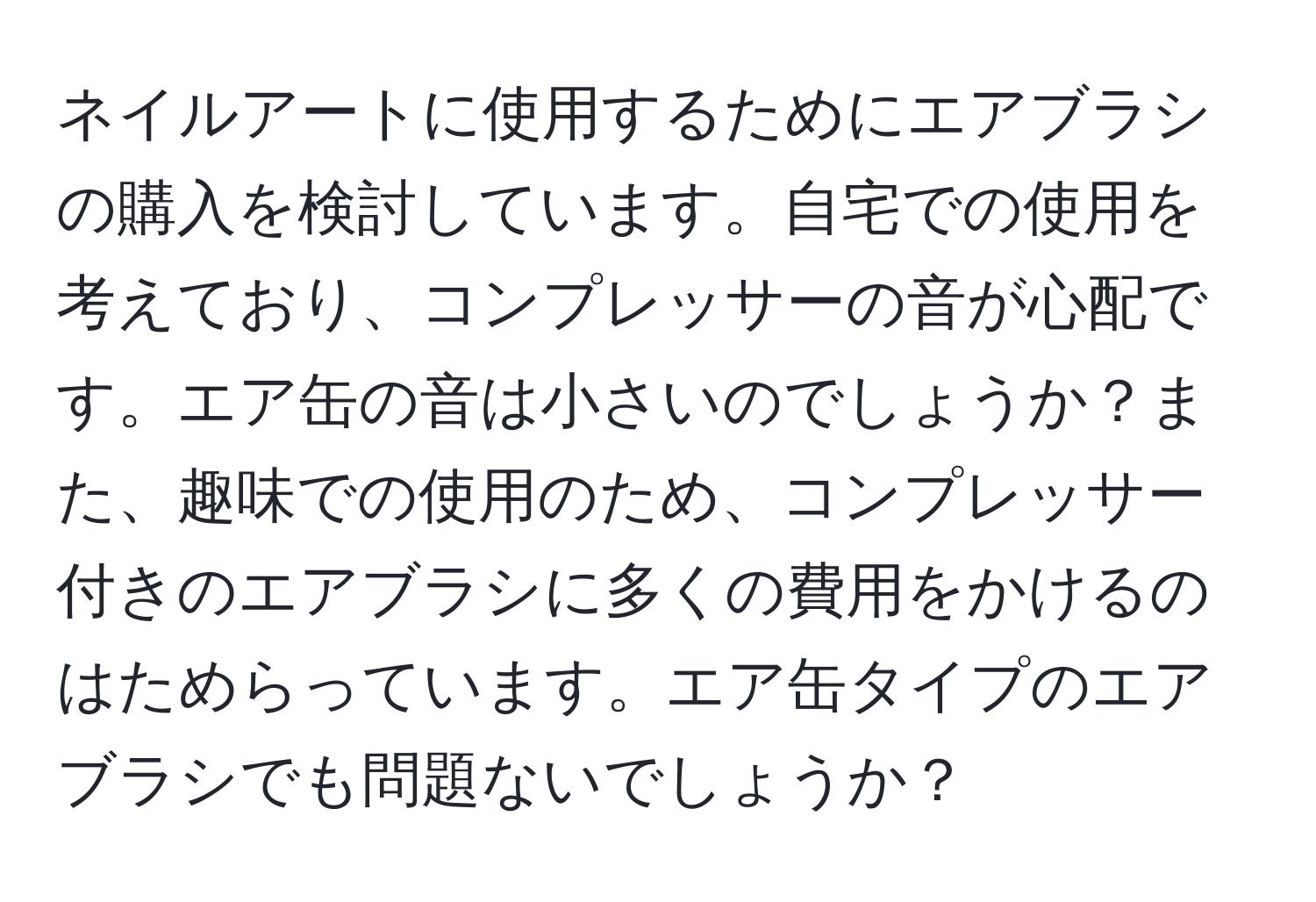 ネイルアートに使用するためにエアブラシの購入を検討しています。自宅での使用を考えており、コンプレッサーの音が心配です。エア缶の音は小さいのでしょうか？また、趣味での使用のため、コンプレッサー付きのエアブラシに多くの費用をかけるのはためらっています。エア缶タイプのエアブラシでも問題ないでしょうか？