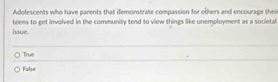 Adolescents who have parents that demonstrate compassion for others and encourage their
teens to get involved in the community tend to view things like unemployment as a societal
issue.
True
False