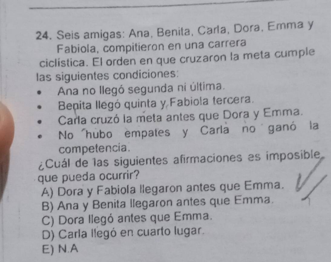 Seis amigas: Ana, Benita, Carla, Dora, Emma y
Fabiola, compitieron en una carrera
ciclística. El orden en que cruzaron la meta cumple
las siguientes condiciones:
Ana no llegó segunda ni última.
Bepita llegó quinta y Fabiola tercera.
Carla cruzó la meta antes que Dora y Emma.
No hubo empates y Carla no ganó la
competencia.
¿Cuál de las siguientes afirmaciones es imposible
que pueda ocurrir?
A) Dora y Fabiola llegaron antes que Emma.
B) Ana y Benita llegaron antes que Emma.
C) Dora llegó antes que Emma.
D) Carla llegó en cuarto lugar.
E) N.A