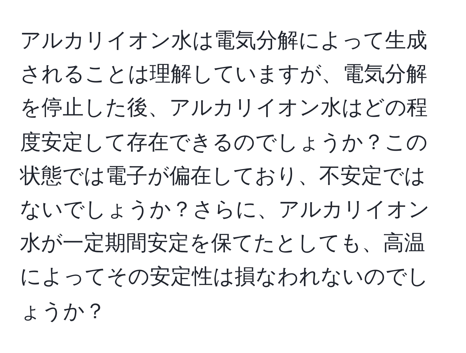 アルカリイオン水は電気分解によって生成されることは理解していますが、電気分解を停止した後、アルカリイオン水はどの程度安定して存在できるのでしょうか？この状態では電子が偏在しており、不安定ではないでしょうか？さらに、アルカリイオン水が一定期間安定を保てたとしても、高温によってその安定性は損なわれないのでしょうか？