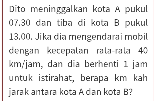 Dito meninggalkan kota A pukul
07.30 dan tiba di kota B pukul
13.00. Jika dia mengendarai mobil 
dengan kecepatan rata-rata 40
km/jam, dan dia berhenti 1 jam
untuk istirahat, berapa km kah 
jarak antara kota A dan kota B?