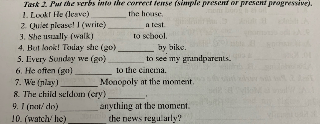 Task 2. Put the verbs into the correct tense (simple present or present progressive). 
1. Look! He (leave) _the house. 
2. Quiet please! I (write) _a test. 
3. She usually (walk) _to school. 
4. But look! Today she (go) _by bike. 
5. Every Sunday we (go) _to see my grandparents. 
6. He often (go) _to the cinema. 
7. We (play) _Monopoly at the moment. 
8. The child seldom (cry)_ 
. 
9. I (not/ do)_ anything at the moment. 
10. (watch/ he) _the news regularly?