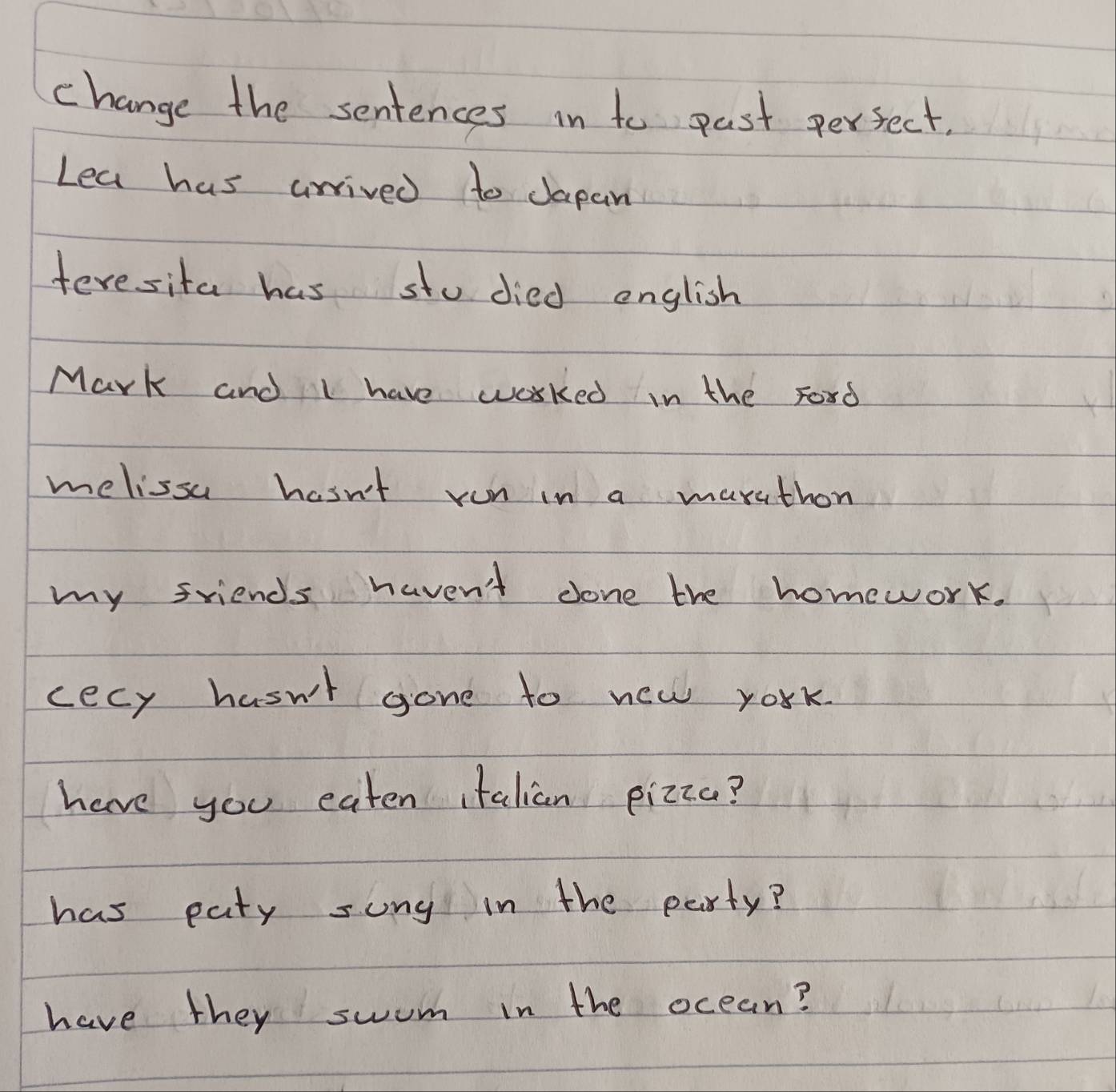 change the sentences in to past perfect. 
Lea has arrived to dapan 
feresita has sto died english 
Mark and I have worked in the Ford 
melissu hasn't ron in a maruthon 
my friends haven't done the homework. 
cecy hasn't gone to new york. 
have you eaten italian pizza? 
has paty song in the party? 
have they swum in the ocean?