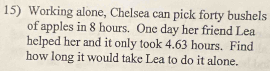 Working alone, Chelsea can pick forty bushels
of apples in 8 hours. One day her friend Lea 
helped her and it only took 4.63 hours. Find 
how long it would take Lea to do it alone.