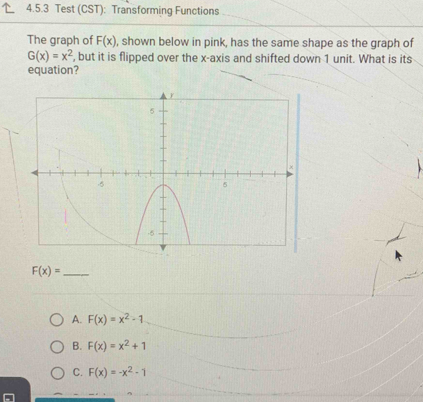 Test (CST): Transforming Functions
The graph of F(x) , shown below in pink, has the same shape as the graph of
G(x)=x^2 , but it is flipped over the x-axis and shifted down 1 unit. What is its
equation?
_ F(x)=
A. F(x)=x^2-1
B. F(x)=x^2+1
C. F(x)=-x^2-1