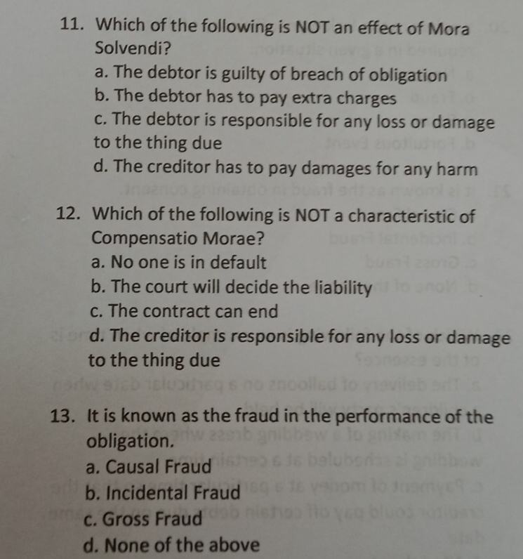 Which of the following is NOT an effect of Mora
Solvendi?
a. The debtor is guilty of breach of obligation
b. The debtor has to pay extra charges
c. The debtor is responsible for any loss or damage
to the thing due
d. The creditor has to pay damages for any harm
12. Which of the following is NOT a characteristic of
Compensatio Morae?
a. No one is in default
b. The court will decide the liability
c. The contract can end
d. The creditor is responsible for any loss or damage
to the thing due
13. It is known as the fraud in the performance of the
obligation.
a. Causal Fraud
b. Incidental Fraud
c. Gross Fraud
d. None of the above