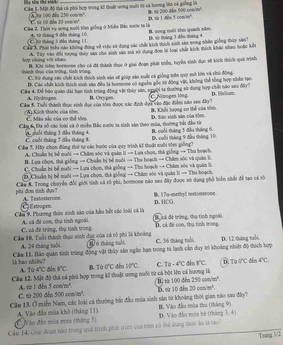 Họ tên thí sinh:
Câu 1. Mật độ thả cá phù hợp trong kĩ thuật ương nuôi từ cá hương lên cá giống là
A. từ 100 đến 250 có on/m^2. B. từ 200 đến 500 con/m².
5con/m^2.
D. từ 1 đến 5
C. từ 10 đến 20con/m^2.
Câu 2. Thời vụ ương nuôi tôm giống ở Miền Bắc nước ta là
A. từ tháng 9 đến tháng 10. B. ương nuôi tôm quanh năm.
D. từ tháng 3 đến tháng 4.
C. từ tháng 3 đến tháng 11.
Câu 3. Phát biểu nào không đúng về việc sử dụng các chất kích thích sinh sản trong nhân giống thủy sản?
A. Tùy vào đối tượng thủy sản cho sinh sản mà sử dụng đơn lẻ loại chất kích thích khác nhau hoặc kết
hợp chúng với nhau.
B. Khi tiêm hormone cho cá đã thành thục ở giai đoạn phát triển, tuyến sinh dục sẽ kích thích quá trình
thành thục của trứng, tinh trùng.
C. Sử dụng các chất kích thích sinh sản sẽ giúp sản xuất cá giống trên quy mô lớn và chủ động.
D. Các chất kích thích sinh sản đều là hormone có nguồn gốc từ động vật, không thể tổng hợp nhân tạo.
Câu 4. Để bảo quản dài hạn tinh trùng động vật thủy sản, người ta thường sử dụng hợp chất nào sau đây?
A. Hydrogen. B. Oxygen. C. Nitrogen lỏng. D. Helium.
Câu 5. Tuổi thành thục sinh dục của tôm được xác định dựa vào đặc điểm nào sau đây?
A) Kích thước của tôm. B. Khối lượng cơ thể của tôm.
C. Màu sắc của cơ thể tôm.
D. Sức sinh sản của tôm.
Câu 6. Đa số các loài cá ở miền Bắc nước ta sinh sản theo mùa, thường bắt đầu từ
A. cuối tháng 3 đầu tháng 4. B. cuối tháng 5 đầu tháng 6.
C. cuối tháng 7 đầu tháng 8. D. cuối tháng 9 đầu tháng 10.
Câu 7. Hãy chọn đúng thứ tự các bước của quy trình kĩ thuật nuôi tôm giống?
A. Chuẩn bị bể nuôi → Chăm sóc và quản lí → Lựa chọn, thả giống → Thu hoạch.
B. Lựa chọn, thả giống → Chuẩn bị bể nuôi → Thu hoạch → Chăm sóc và quản lí.
C. Chuẩn bi bề nuôi → Lựa chọn, thả giống → Thu hoạch → Chăm sóc và quản lí.
D. Chuẩn bị bể nuôi → Lựa chọn, thả giống → Chăm sóc và quản lí → Thu hoạch.
Câu 8. Trong chuyển đổi giới tính cá rô phi, hormone nào sau đây được sử dụng phổ biến nhất để tạo cá rô
phi đơn tính đực?
B. 17α-methyl testosterone.
A. Testosterone.
C. Estrogen. D. HCG.
Câu 9. Phương thức sinh sản của hầu hết các loài cá là
A. cá đẻ con, thụ tinh ngoài. B. cá đẻ trứng, thụ tinh ngoài.
D. cá đẻ con, thụ tinh trong.
C. cá đẻ trứng, thụ tinh trong.
Câu 10. Tuổi thành thục sinh dục của cá rô phi là khoảng
A. 24 tháng tuổi. B. 6 tháng tuổi. C. 36 tháng tuổi. D. 12 tháng tuổi.
Câu 11. Bảo quản tinh trùng động vật thủy sản ngắn hạn trong tủ lạnh cần duy trì khoảng nhiệt độ thích hợp
là bao nhiêu? đến 8°C. D. Từ 0°C đến 4°C.
A. Từ 4°C đến 8°C. B. Từ 0°C đến 10°C. C. Từ -4°C
Câu 12. Mật độ thả cá phù hợp trong kĩ thuật ương nuôi từ cá bột lên cá hương là
A. từ 1 đến 5con/m^2. B. từ 100 đến 250con/m^2.
C. từ 200 đến 500con/m^2. D. từ 10 đến 20con/m^2.
Câu 13. Ở miền Nam, các loài cá thường bắt đầu mùa sinh sản từ khoảng thời gian nào sau đây?
A. Vào đầu mùa khô (tháng 11). B. Vào đầu mùa thu (tháng 9).
C. Vào đầu mùa mưa (tháng 5). D. Vào đầu mùa hè (tháng 3, 4).
Câu 14. Giai đoạn nào trong quá trình phát triên của tôm có thẻ dùng thức ăn là tao?
Trang 1/2