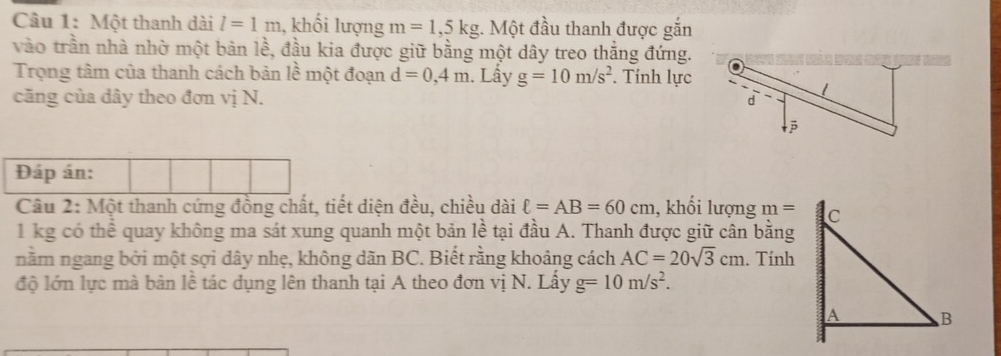 Một thanh dài l=1m , khối lượng m=1, 5kg 1. Một đầu thanh được gắn 
vào trần nhà nhờ một bản lề, đầu kia được giữ bằng một dây treo thắng đứng. 
Trọng tâm của thanh cách bản lề một đoạn d=0,4m. Lấy g=10m/s^2. Tính lực 
căng của dây theo đơn vị N. 
Đáp án: 
Câu 2: Một thanh cứng đồng chất, tiết diện đều, chiều dài ell =AB=60cm , khối lượng m =
1 kg có thể quay không ma sát xung quanh một bản lề tại đầu A. Thanh được giữ cân bằng 
nằm ngang bởi một sợi dây nhẹ, không dãn BC. Biết rằng khoảng cách AC=20sqrt(3)cm. Tính 
độ lớn lực mà bản lề tác dụng lên thanh tại A theo đơn vị N. Lấy g=10m/s^2.