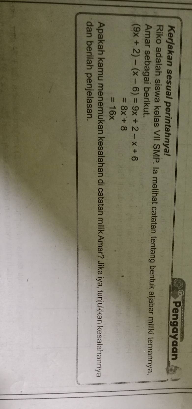 Pengayaan
Kerjakan sesuai perintahnya!
Riko adalah siswa kelas VII SMP. Ia melihat catatan tentang bentuk aljabar miliki temannya,
Amar sebagai berikut.
(9x+2)-(x-6)=9x+2-x+6
=8x+8
=16x
Apakah kamu menemukan kesalahan di catatan milik Amar? Jika iya, tunjukkan kesalahannya
dan berilah penjelasan.