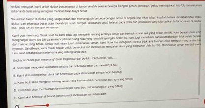 lembul mengajak kami untuk duduk bersamanya di taman setelah selesai bekerja. Dengan penuh semangaï, beliau menurjukkan foro-folo laman-laman
terkenal di dunia yang seringkali membutuhkan biaya besar
*Ini adaiah taman di Korea yang sangat indah dan memang jauh berbeda dengan taman di negara kita. Akan tetapi, ingafah bahwa keindahan tidak selaiu
kita," jelas ibu Siti dengan senyuman dlukur dari seberapa besar atau mewahnya suaïu tempat. Keindahan sejati teretak pada cinra dan perawaïan yang kiła berikan torhadap alam di sekitar
Karni pun merenung. Sejak saat itu, kami šidak lagi mengeluh tentang keclinya taman dan bersyukur atas apa yang sudah dimiiki. Kami betajar untuk lebih
menghargai upaya ibu Siti dalam menciptakan ruang hijau yang ramah lingkungan. Selain itu, kami juga memahami baïwa kebáhagiaan tidak selaiu berasa
dari hali-hai yang besar. Setiap kali hujan turun membasahi taman, kami tidak lagi mengeluh kanma tidak ada tempat untuk bertoduh yang aman dan
myaman. Sebaliknya, kami mulai belajar ustuk bensyukur dan meraṣakan keindahan alar yang diciplakan oieh lou Si. Membiarkan aman menjadi saks
bisu akan kebahagiaan sederhana yang dafang tanpa aba.
Ungkapan ''Kami pun merenung'' dapat tergambar dari perlaku tokoh novel, jartu ...
A. Kami lidak mengukur keindahan sesuata dari seberapa besar dan mewahnya sąja
B. Kami akas memberikan cinta dan perawatan pada alam sekitar dengan lebín bak lagi
C. Kami tidak akan mengeluh tentang taman yang keull dan lebih bersyukur atas apa yang dimiliki
D. Kami tidak akan membiarkan taman menjadi saksi bisu dari kebahagiaan yang datang
E. Kami akan berteduh (i bawah pohon sambil merasakan keindahan alam
a