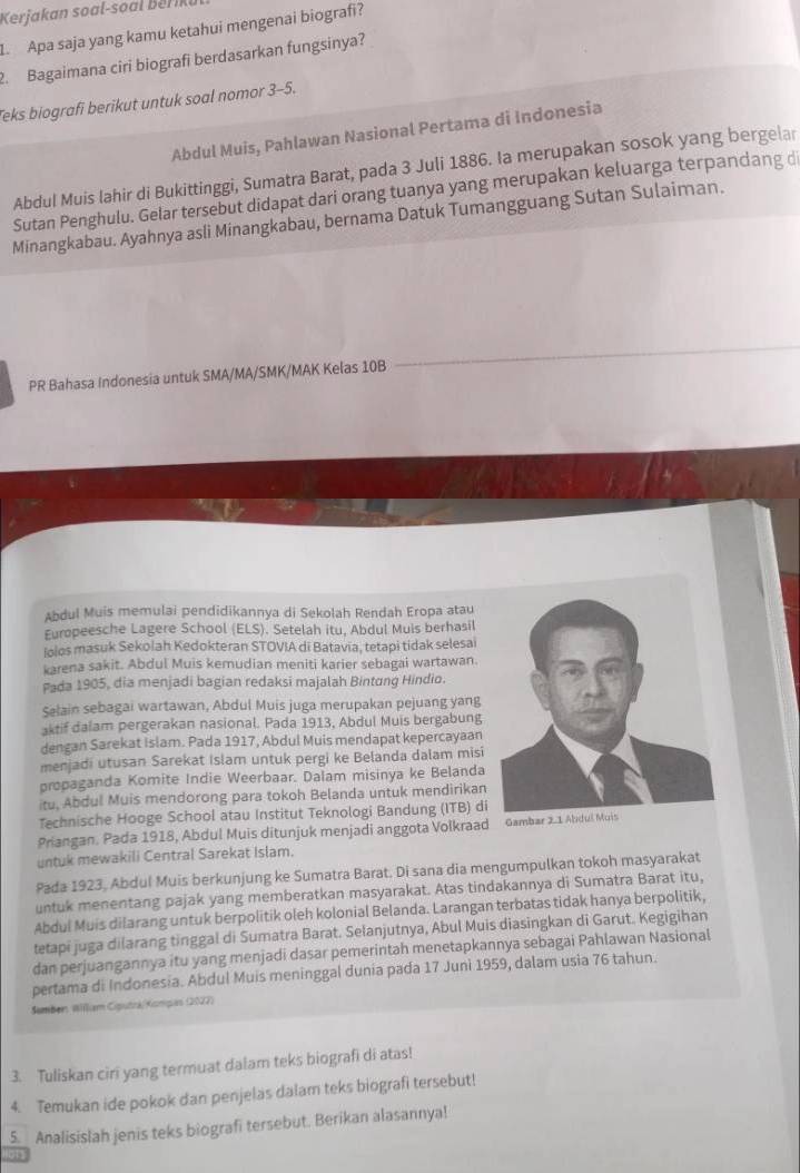 Keja an s           r 
L. Apa saja yang kamu ketahui mengenai biografi?
2. Bagaimana ciri biografi berdasarkan fungsinya?
Teks biografi berikut untuk soal nomor 3-5.
Abdul Muis, Pahlawan Nasional Pertama di Indonesia
Abdul Muis lahir di Bukittinggi, Sumatra Barat, pada 3 Juli 1886. Ia merupakan sosok yang bergelar
Sutan Penghulu. Gelar tersebut didapat dari orang tuanya yang merupakan keluarga terpandang d
Minangkabau. Ayahnya asli Minangkabau, bernama Datuk Tumangguang Sutan Sulaiman.
PR Bahasa Indonesia untuk SMA/MA/SMK/MAK Kelas 10B
Abdul Muis memulai pendidikannya di Sekolah Rendah Eropa atau
Europeesche Lagere School (ELS). Setelah itu, Abdul Muis berhasil
lolos masuk Sekolah Kedokteran STOVIA di Batavia, tetapi tidak selesai
karena sakit. Abdul Muis kemudian meniti karier sebagai wartawan
Pada 1905, dia menjadi bagian redaksi majalah Bintung Hindio.
Selain sebagai wartawan, Abdul Muis juga merupakan pejuang yang
aktif dalam pergerakan nasional. Pada 1913, Abdul Muis bergabung
dengan Sarekat Islam. Pada 1917, Abdul Muis mendapat kepercayaan
menjadi utusan Sarekat Islam untuk pergi ke Belanda dalam misi
propaganda Komite Indie Weerbaar. Dalam misinya ke Belanda
itu, Abdul Muis mendorong para tokoh Belanda untuk mendirikan
Technische Hooge School atau Institut Teknologi Bandung (ITB) di
Priangan. Pada 1918, Abdul Muis ditunjuk menjadi anggota Volkraad Gamba
untuk mewakili Central Sarekat Islam.
Pada 1923, Abdul Muis berkunjung ke Sumatra Barat. Di sana dia mengumpulkan tokoh masyarakat
untuk menentang pajak yang memberatkan masyarakat. Atas tindakannya di Sumatra Barat itu,
Abdul Muis dilarang untuk berpolitik oleh kolonial Belanda. Larangan terbatas tidak hanya berpolitik,
tetapi juga dilarang tinggal di Sumatra Barat. Selanjutnya, Abul Muis diasingkan di Garut. Kegigihan
dan perjuangannya itu yang menjadi dasar pemerintah menetapkannya sebagai Pahlawan Nasional
pertama di Indonesia. Abdul Muis meninggal dunia pada 17 Juni 1959, dalam usia 76 tahun.
Šamber William Cigutrá/Kompas (2027)
3. Tuliskan ciri yang termuat dalam teks biografi di atas!
4. Temukan ide pokok dan penjelas dalam teks biografi tersebut!
5. Analisislah jenis teks biografi tersebut. Berikan alasannya!