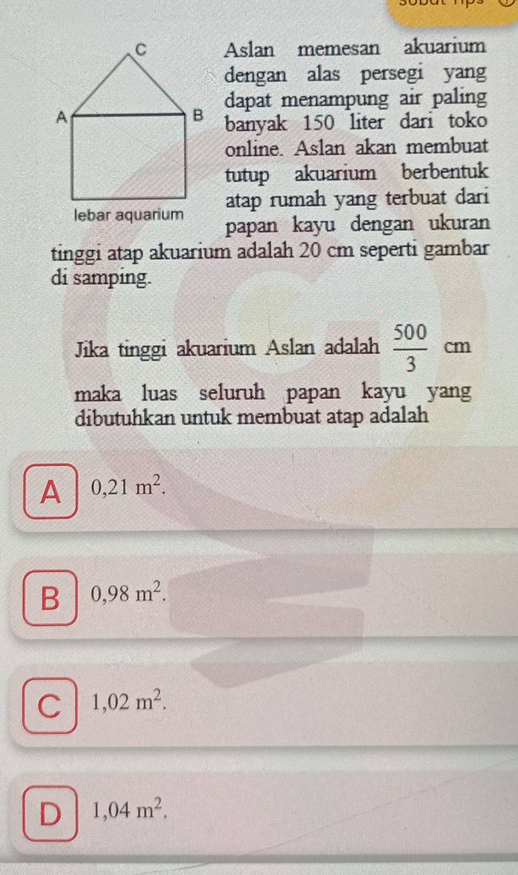 Aslan memesan akuarium
dengan alas persegi yang
dapat menampung air paling
banyak 150 liter dari toko
online. Aslan akan membuat
tutup akuarium berbentuk
atap rumah yang terbuat dari
lebar aquarium
papan kayu dengan ukuran
tinggi atap akuarium adalah 20 cm seperti gambar
di samping.
Jika tinggi akuarium Aslan adalah  500/3 cm
maka luas seluruh papan kayu yang
dibutuhkan untuk membuat atap adalah
A 0,21m^2.
B 0,98m^2.
C 1,02m^2.
D 1,04m^2.